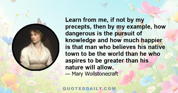 Learn from me, if not by my precepts, then by my example, how dangerous is the pursuit of knowledge and how much happier is that man who believes his native town to be the world than he who aspires to be greater than