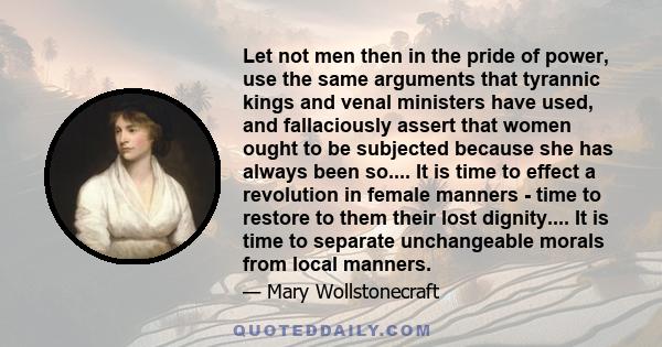 Let not men then in the pride of power, use the same arguments that tyrannic kings and venal ministers have used, and fallaciously assert that women ought to be subjected because she has always been so.... It is time to 