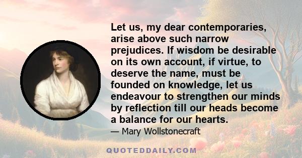 Let us, my dear contemporaries, arise above such narrow prejudices. If wisdom be desirable on its own account, if virtue, to deserve the name, must be founded on knowledge, let us endeavour to strengthen our minds by