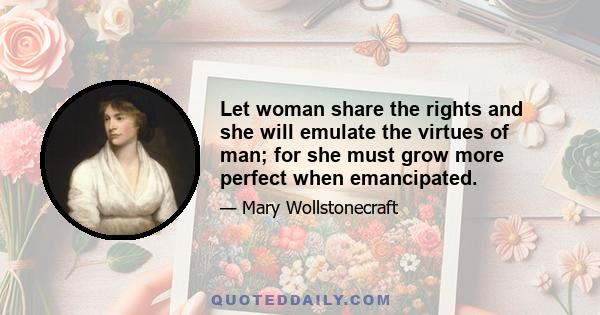 Let woman share the rights and she will emulate the virtues of man; for she must grow more perfect when emancipated.