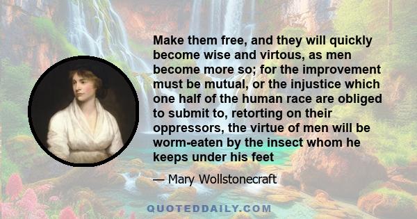 Make them free, and they will quickly become wise and virtous, as men become more so; for the improvement must be mutual, or the injustice which one half of the human race are obliged to submit to, retorting on their