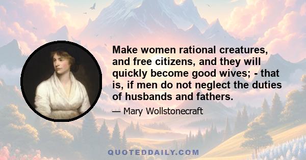 Make women rational creatures, and free citizens, and they will quickly become good wives; - that is, if men do not neglect the duties of husbands and fathers.