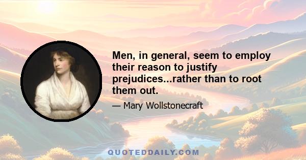 Men, in general, seem to employ their reason to justify prejudices...rather than to root them out.