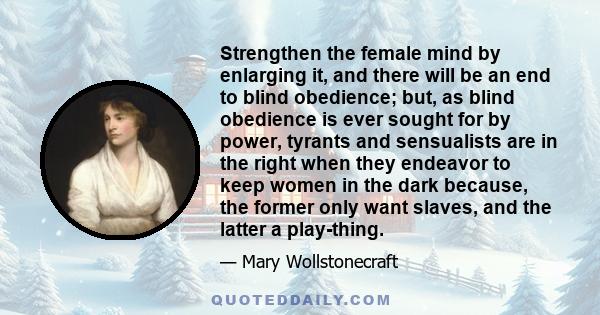 Strengthen the female mind by enlarging it, and there will be an end to blind obedience; but, as blind obedience is ever sought for by power, tyrants and sensualists are in the right when they endeavor to keep women in