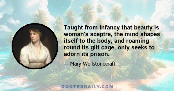 Taught from infancy that beauty is woman's sceptre, the mind shapes itself to the body, and roaming round its gilt cage, only seeks to adorn its prison.