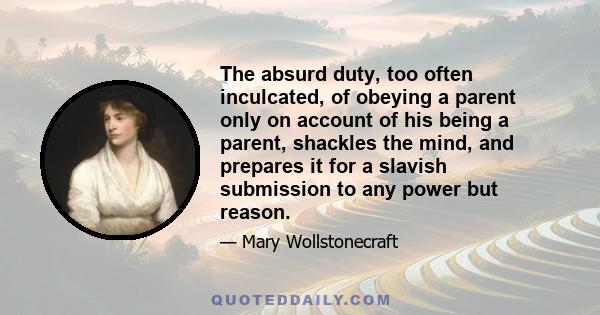 The absurd duty, too often inculcated, of obeying a parent only on account of his being a parent, shackles the mind, and prepares it for a slavish submission to any power but reason.