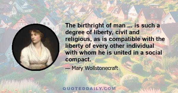 The birthright of man ... is such a degree of liberty, civil and religious, as is compatible with the liberty of every other individual with whom he is united in a social compact.