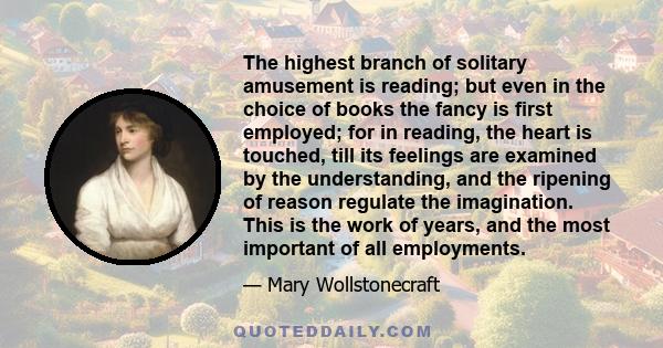 The highest branch of solitary amusement is reading; but even in the choice of books the fancy is first employed; for in reading, the heart is touched, till its feelings are examined by the understanding, and the