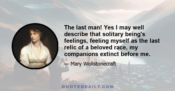 The last man! Yes I may well describe that solitary being's feelings, feeling myself as the last relic of a beloved race, my companions extinct before me.