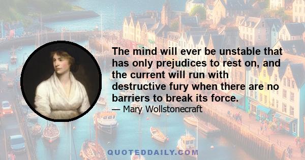 The mind will ever be unstable that has only prejudices to rest on, and the current will run with destructive fury when there are no barriers to break its force.