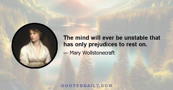 The mind will ever be unstable that has only prejudices to rest on.