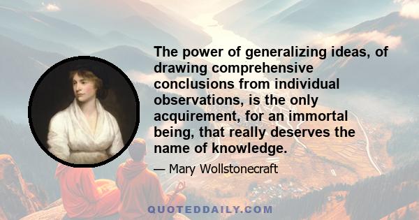 The power of generalizing ideas, of drawing comprehensive conclusions from individual observations, is the only acquirement, for an immortal being, that really deserves the name of knowledge.