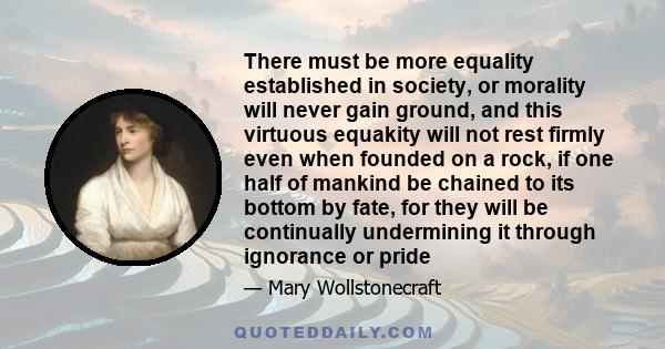 There must be more equality established in society, or morality will never gain ground, and this virtuous equakity will not rest firmly even when founded on a rock, if one half of mankind be chained to its bottom by