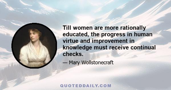 Till women are more rationally educated, the progress in human virtue and improvement in knowledge must receive continual checks.