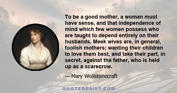 To be a good mother, a woman must have sense, and that independence of mind which few women possess who are taught to depend entirely on their husbands. Meek wives are, in general, foolish mothers; wanting their