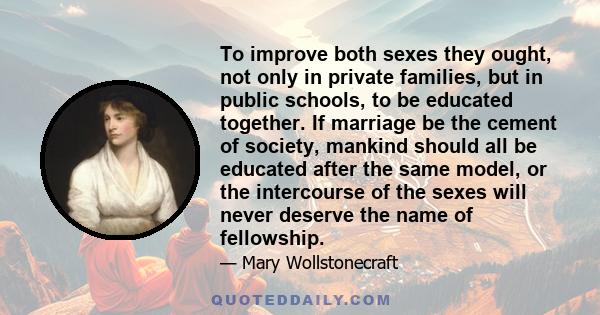 To improve both sexes they ought, not only in private families, but in public schools, to be educated together. If marriage be the cement of society, mankind should all be educated after the same model, or the