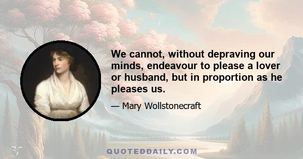 We cannot, without depraving our minds, endeavour to please a lover or husband, but in proportion as he pleases us.