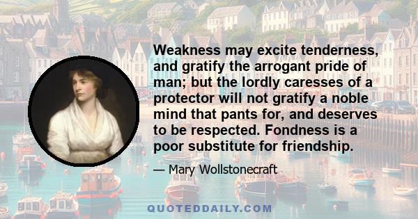 Weakness may excite tenderness, and gratify the arrogant pride of man; but the lordly caresses of a protector will not gratify a noble mind that pants for, and deserves to be respected. Fondness is a poor substitute for 