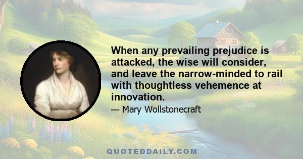 When any prevailing prejudice is attacked, the wise will consider, and leave the narrow-minded to rail with thoughtless vehemence at innovation.