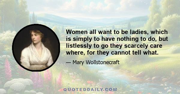 Women all want to be ladies, which is simply to have nothing to do, but listlessly to go they scarcely care where, for they cannot tell what.