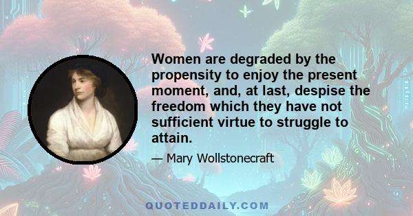 Women are degraded by the propensity to enjoy the present moment, and, at last, despise the freedom which they have not sufficient virtue to struggle to attain.