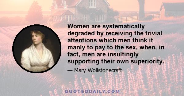 Women are systematically degraded by receiving the trivial attentions which men think it manly to pay to the sex, when, in fact, men are insultingly supporting their own superiority.