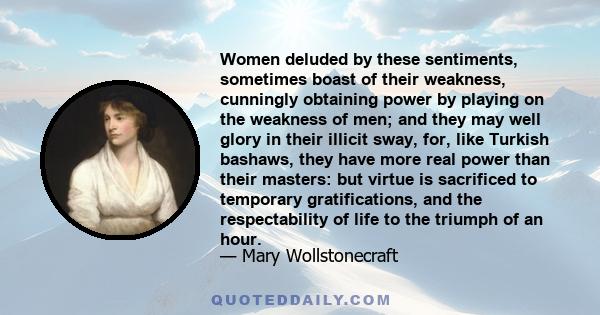 Women deluded by these sentiments, sometimes boast of their weakness, cunningly obtaining power by playing on the weakness of men; and they may well glory in their illicit sway, for, like Turkish bashaws, they have more 