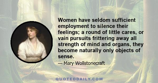 Women have seldom sufficient employment to silence their feelings; a round of little cares, or vain pursuits frittering away all strength of mind and organs, they become naturally only objects of sense.