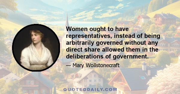 Women ought to have representatives, instead of being arbitrarily governed without any direct share allowed them in the deliberations of government.