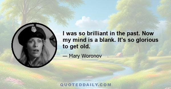 I was so brilliant in the past. Now my mind is a blank. It's so glorious to get old.