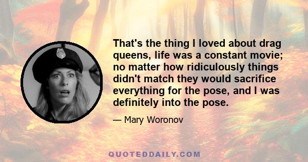 That's the thing I loved about drag queens, life was a constant movie; no matter how ridiculously things didn't match they would sacrifice everything for the pose, and I was definitely into the pose.