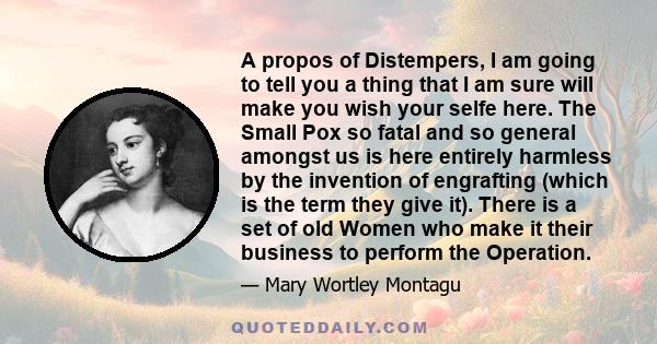 A propos of Distempers, I am going to tell you a thing that I am sure will make you wish your selfe here. The Small Pox so fatal and so general amongst us is here entirely harmless by the invention of engrafting (which