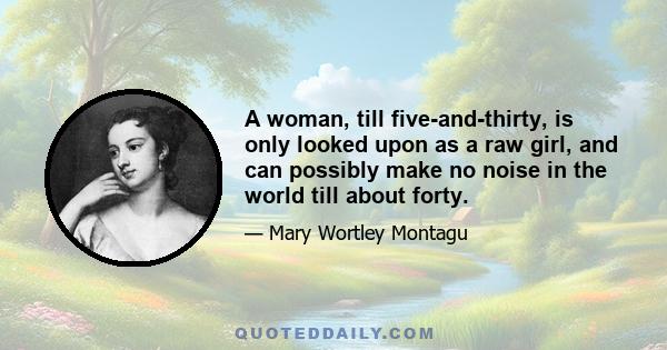 A woman, till five-and-thirty, is only looked upon as a raw girl, and can possibly make no noise in the world till about forty.