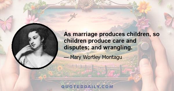 As marriage produces children, so children produce care and disputes; and wrangling.