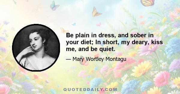 Be plain in dress, and sober in your diet; In short, my deary, kiss me, and be quiet.