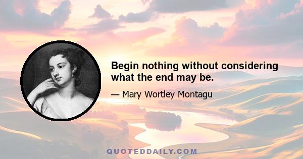 Begin nothing without considering what the end may be.