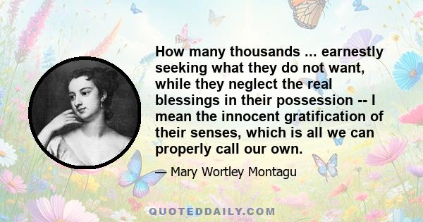 How many thousands ... earnestly seeking what they do not want, while they neglect the real blessings in their possession -- I mean the innocent gratification of their senses, which is all we can properly call our own.