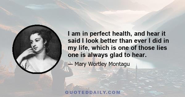 I am in perfect health, and hear it said I look better than ever I did in my life, which is one of those lies one is always glad to hear.