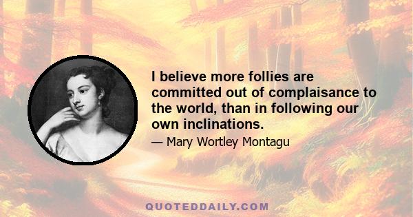 I believe more follies are committed out of complaisance to the world, than in following our own inclinations.