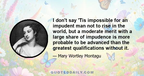 I don't say 'Tis impossible for an impudent man not to rise in the world, but a moderate merit with a large share of impudence is more probable to be advanced than the greatest qualifications without it.