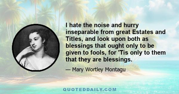 I hate the noise and hurry inseparable from great Estates and Titles, and look upon both as blessings that ought only to be given to fools, for 'Tis only to them that they are blessings.