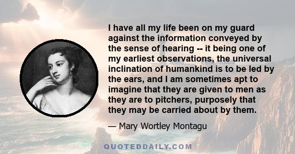 I have all my life been on my guard against the information conveyed by the sense of hearing -- it being one of my earliest observations, the universal inclination of humankind is to be led by the ears, and I am