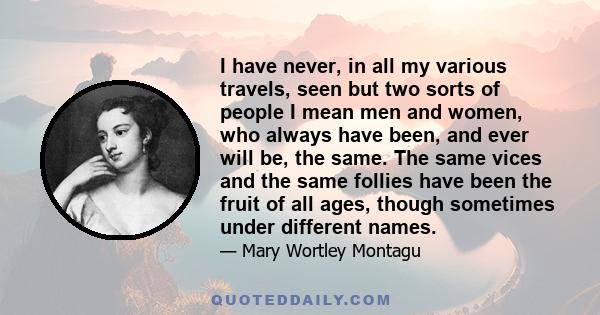 I have never, in all my various travels, seen but two sorts of people I mean men and women, who always have been, and ever will be, the same. The same vices and the same follies have been the fruit of all ages, though