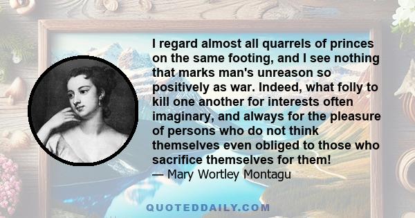 I regard almost all quarrels of princes on the same footing, and I see nothing that marks man's unreason so positively as war. Indeed, what folly to kill one another for interests often imaginary, and always for the