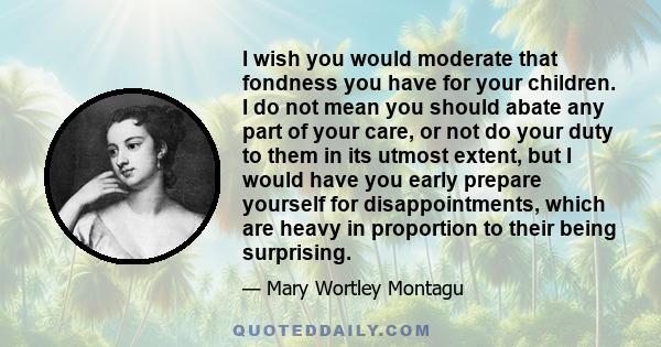 I wish you would moderate that fondness you have for your children. I do not mean you should abate any part of your care, or not do your duty to them in its utmost extent, but I would have you early prepare yourself for 