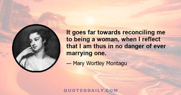 It goes far towards reconciling me to being a woman, when I reflect that I am thus in no danger of ever marrying one.