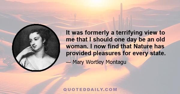 It was formerly a terrifying view to me that I should one day be an old woman. I now find that Nature has provided pleasures for every state.