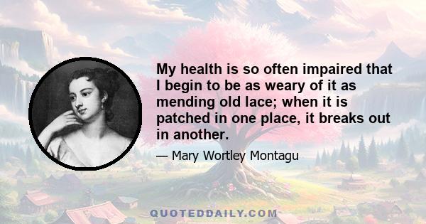 My health is so often impaired that I begin to be as weary of it as mending old lace; when it is patched in one place, it breaks out in another.