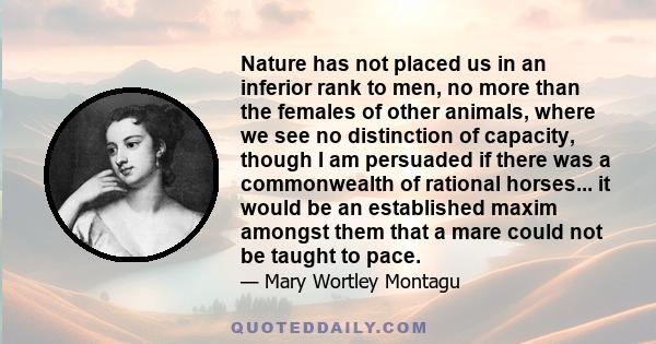 Nature has not placed us in an inferior rank to men, no more than the females of other animals, where we see no distinction of capacity, though I am persuaded if there was a commonwealth of rational horses... it would