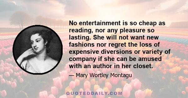 No entertainment is so cheap as reading, nor any pleasure so lasting. She will not want new fashions nor regret the loss of expensive diversions or variety of company if she can be amused with an author in her closet.